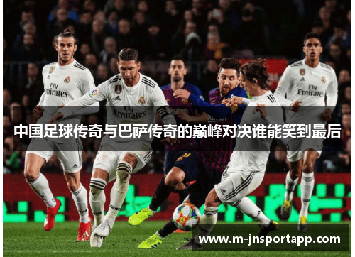 中国足球传奇与巴萨传奇的巅峰对决谁能笑到最后