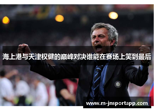 海上港与天津权健的巅峰对决谁能在赛场上笑到最后
