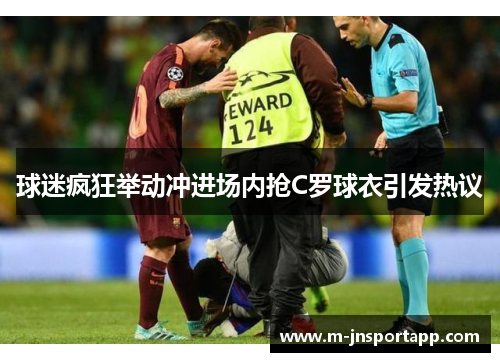 球迷疯狂举动冲进场内抢C罗球衣引发热议