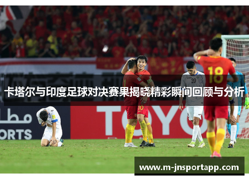 卡塔尔与印度足球对决赛果揭晓精彩瞬间回顾与分析